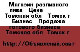 Магазин разливного пива › Цена ­ 299 000 - Томская обл., Томск г. Бизнес » Продажа готового бизнеса   . Томская обл.,Томск г.